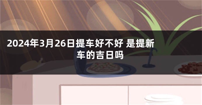 2024年3月26日提车好不好 是提新车的吉日吗