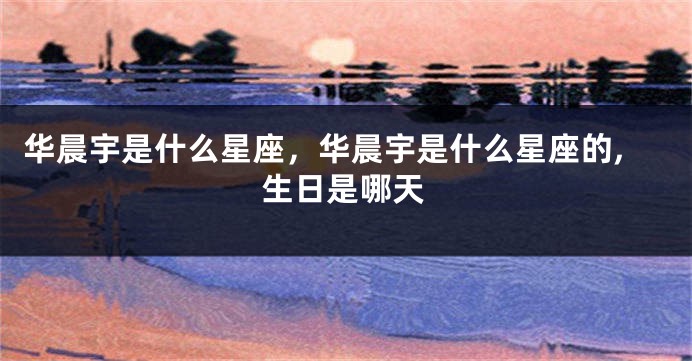 华晨宇是什么星座，华晨宇是什么星座的,生日是哪天