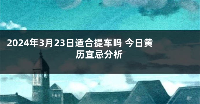 2024年3月23日适合提车吗 今日黄历宜忌分析