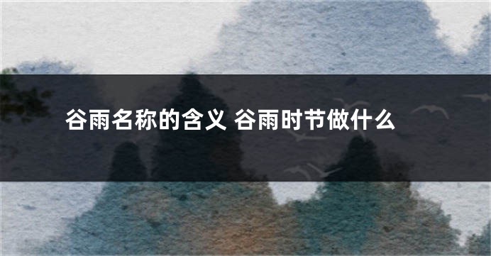 谷雨名称的含义 谷雨时节做什么