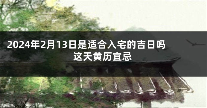 2024年2月13日是适合入宅的吉日吗这天黄历宜忌