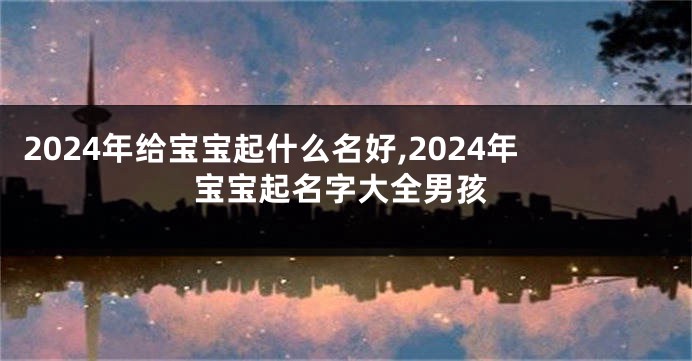 2024年给宝宝起什么名好,2024年宝宝起名字大全男孩