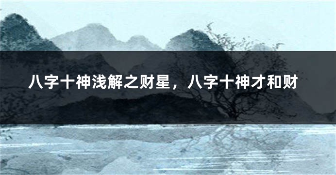 八字十神浅解之财星，八字十神才和财