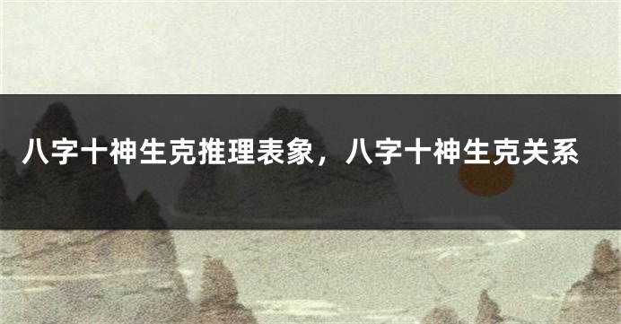 八字十神生克推理表象，八字十神生克关系
