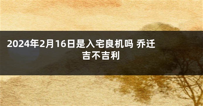 2024年2月16日是入宅良机吗 乔迁吉不吉利