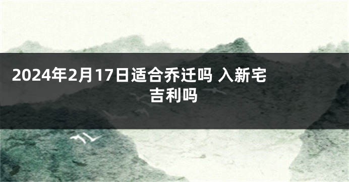 2024年2月17日适合乔迁吗 入新宅吉利吗