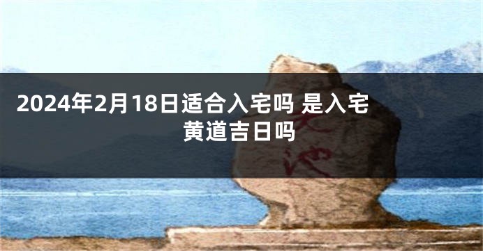 2024年2月18日适合入宅吗 是入宅黄道吉日吗