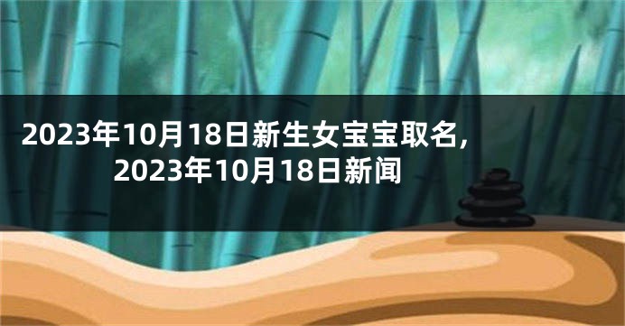 2023年10月18日新生女宝宝取名,2023年10月18日新闻