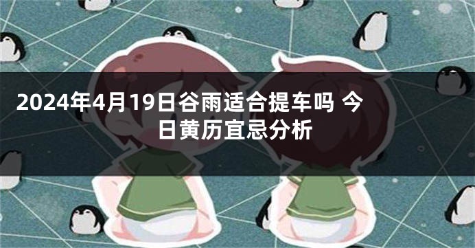 2024年4月19日谷雨适合提车吗 今日黄历宜忌分析