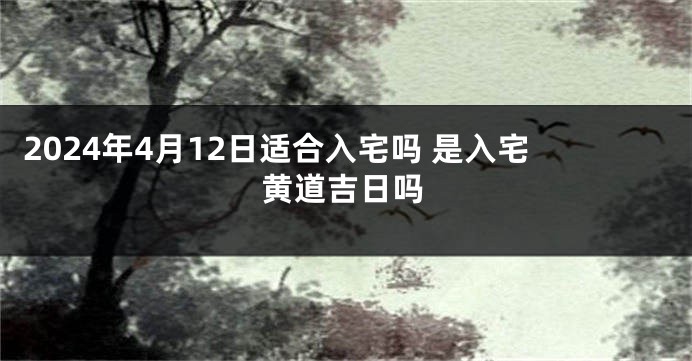 2024年4月12日适合入宅吗 是入宅黄道吉日吗