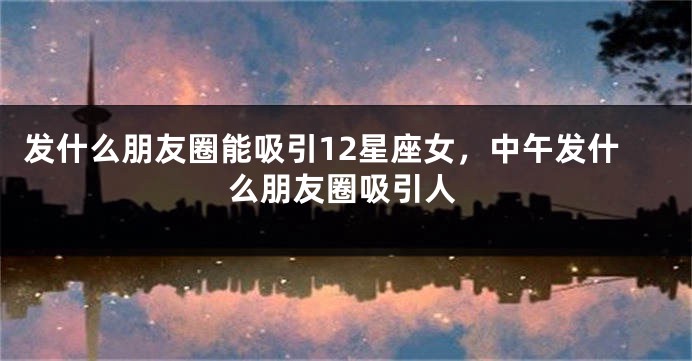 发什么朋友圈能吸引12星座女，中午发什么朋友圈吸引人