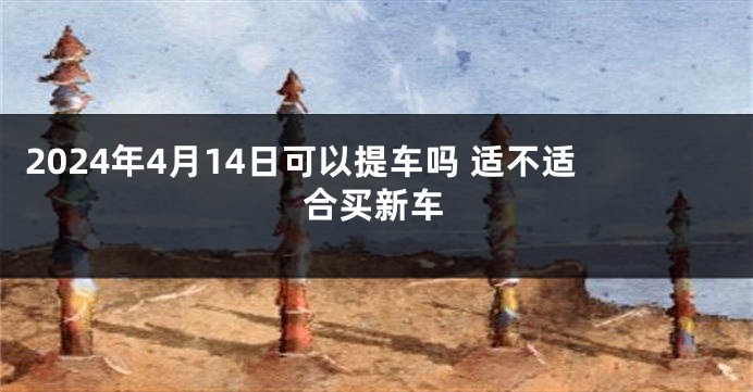 2024年4月14日可以提车吗 适不适合买新车