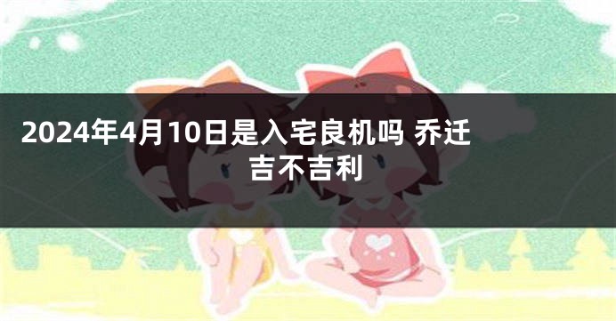 2024年4月10日是入宅良机吗 乔迁吉不吉利