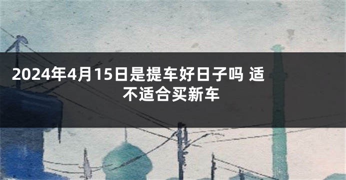 2024年4月15日是提车好日子吗 适不适合买新车