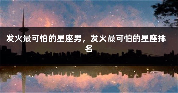 发火最可怕的星座男，发火最可怕的星座排名