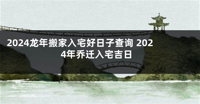 2024龙年搬家入宅好日子查询 2024年乔迁入宅吉日