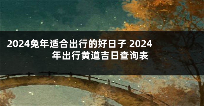 2024兔年适合出行的好日子 2024年出行黄道吉日查询表