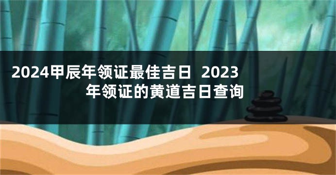2024甲辰年领证最佳吉日  2023年领证的黄道吉日查询