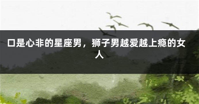 口是心非的星座男，狮子男越爱越上瘾的女人
