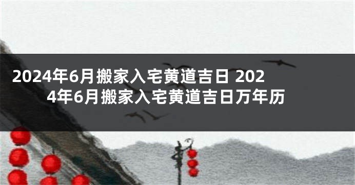 2024年6月搬家入宅黄道吉日 2024年6月搬家入宅黄道吉日万年历