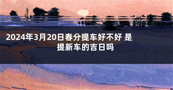 2024年3月20日春分提车好不好 是提新车的吉日吗