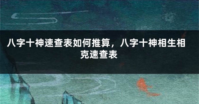 八字十神速查表如何推算，八字十神相生相克速查表