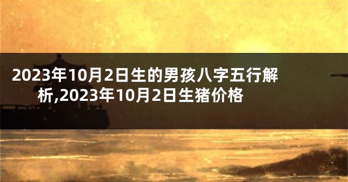 2023年10月2日生的男孩八字五行解析,2023年10月2日生猪价格