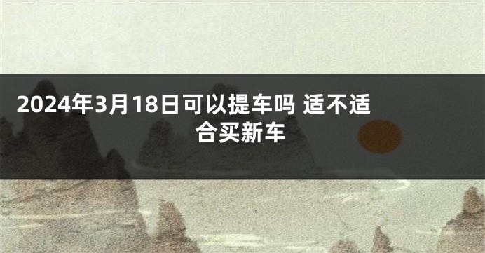 2024年3月18日可以提车吗 适不适合买新车