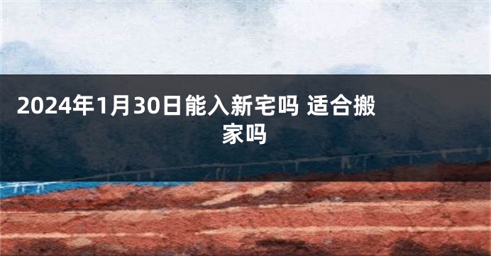 2024年1月30日能入新宅吗 适合搬家吗