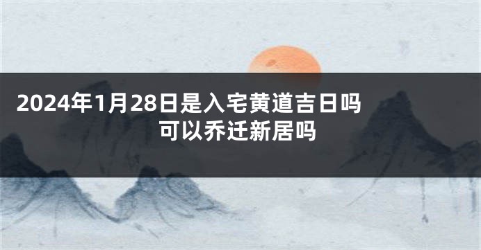 2024年1月28日是入宅黄道吉日吗 可以乔迁新居吗