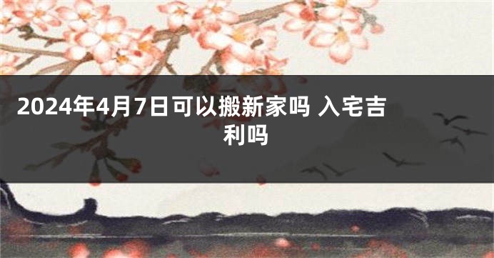 2024年4月7日可以搬新家吗 入宅吉利吗