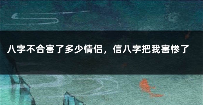 八字不合害了多少情侣，信八字把我害惨了