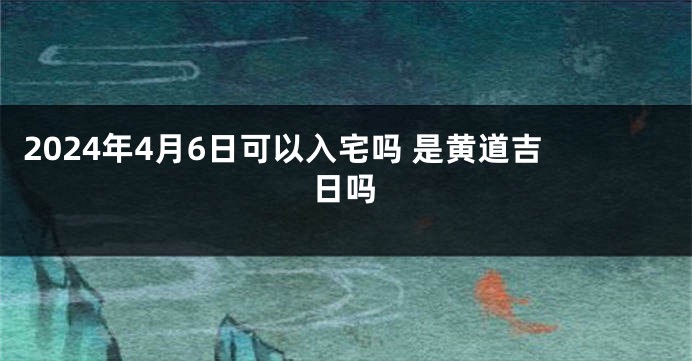 2024年4月6日可以入宅吗 是黄道吉日吗