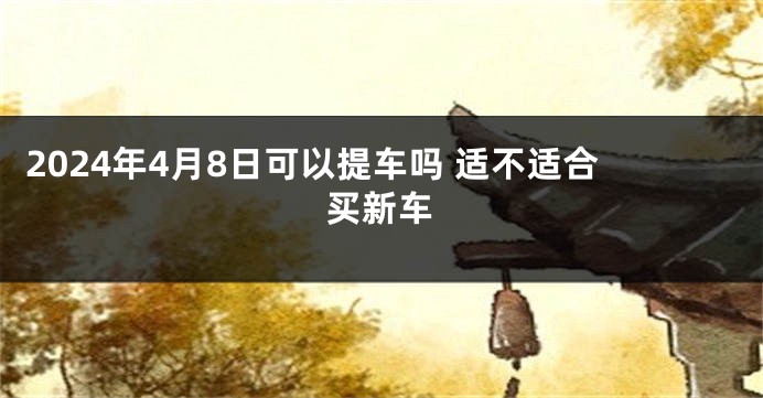 2024年4月8日可以提车吗 适不适合买新车