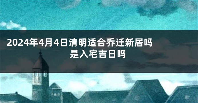 2024年4月4日清明适合乔迁新居吗 是入宅吉日吗