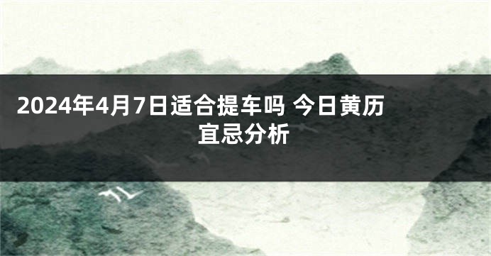 2024年4月7日适合提车吗 今日黄历宜忌分析