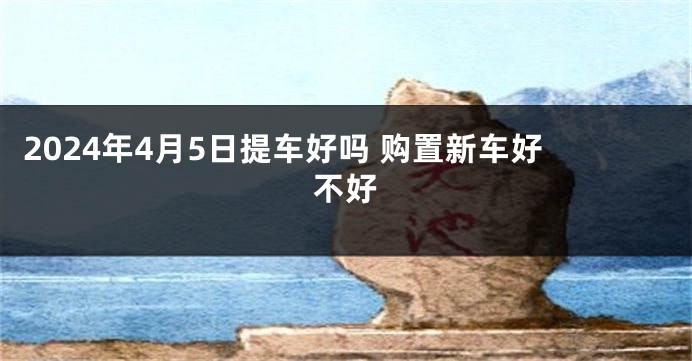2024年4月5日提车好吗 购置新车好不好