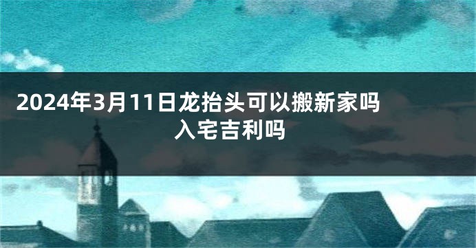 2024年3月11日龙抬头可以搬新家吗 入宅吉利吗