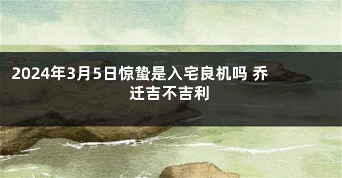 2024年3月5日惊蛰是入宅良机吗 乔迁吉不吉利