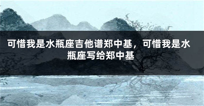 可惜我是水瓶座吉他谱郑中基，可惜我是水瓶座写给郑中基