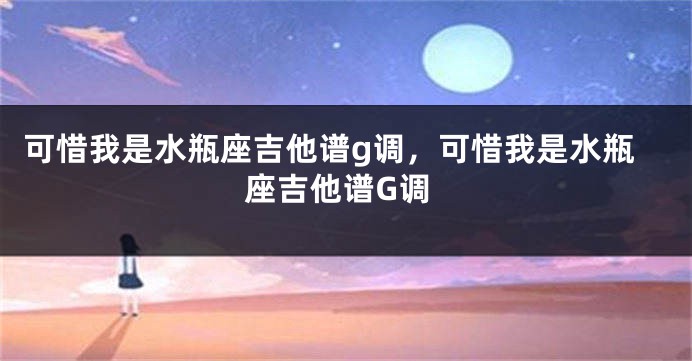 可惜我是水瓶座吉他谱g调，可惜我是水瓶座吉他谱G调