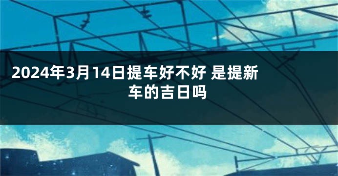 2024年3月14日提车好不好 是提新车的吉日吗