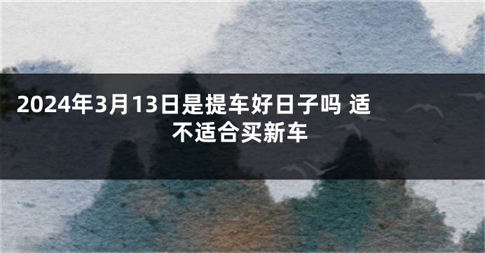 2024年3月13日是提车好日子吗 适不适合买新车