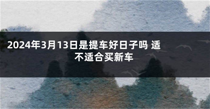 2024年3月13日是提车好日子吗 适不适合买新车