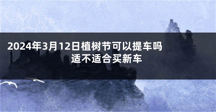 2024年3月12日植树节可以提车吗 适不适合买新车