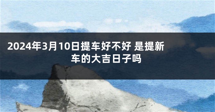 2024年3月10日提车好不好 是提新车的大吉日子吗