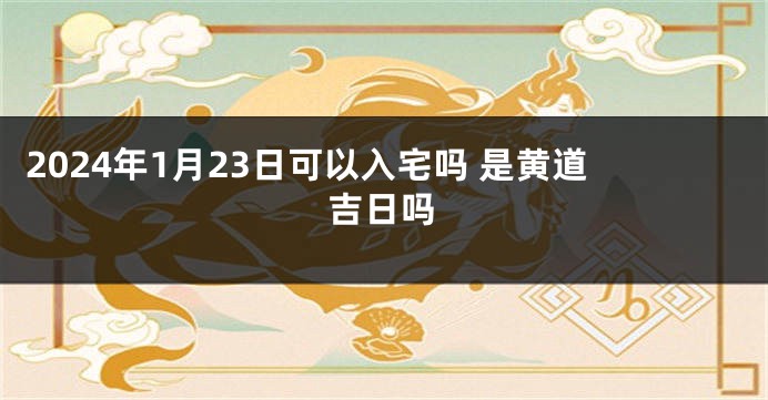 2024年1月23日可以入宅吗 是黄道吉日吗