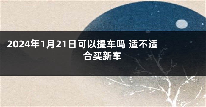 2024年1月21日可以提车吗 适不适合买新车